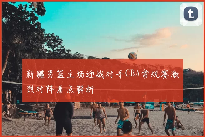 新疆男篮主场迎战对手CBA常规赛激烈对阵看点解析