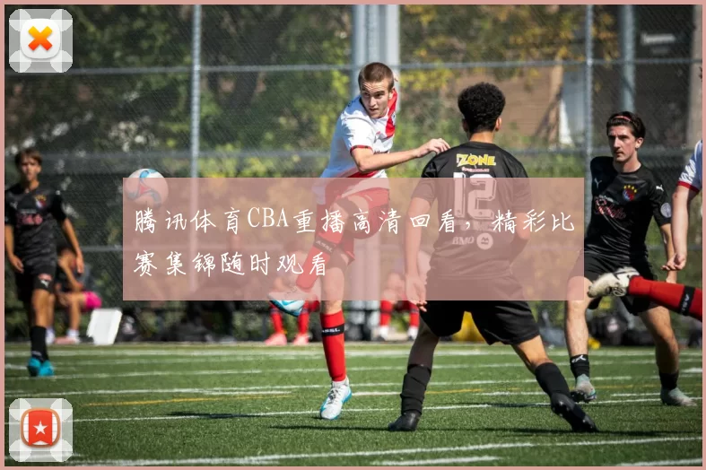 腾讯体育CBA重播高清回看,精彩比赛集锦随时观看