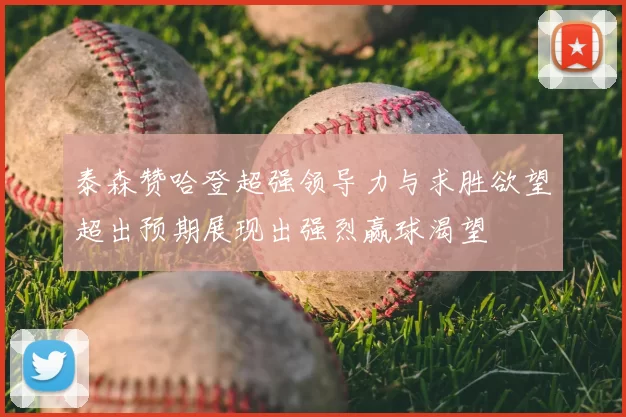 泰森赞哈登超强领导力与求胜欲望超出预期展现出强烈赢球渴望