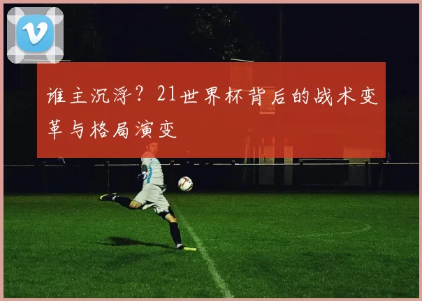 谁主沉浮？21世界杯背后的战术变革与格局演变