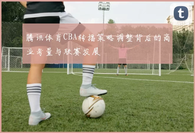 腾讯体育CBA转播策略调整背后的商业考量与联赛发展
