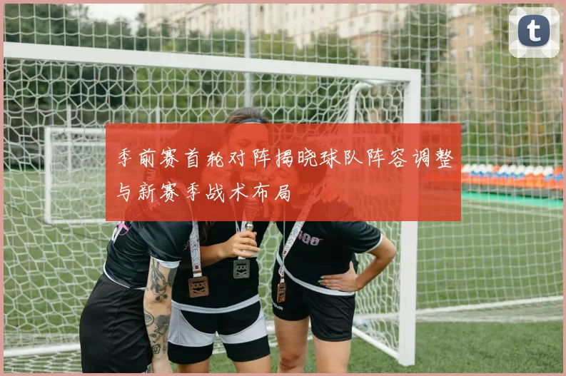 季前赛首轮对阵揭晓球队阵容调整与新赛季战术布局