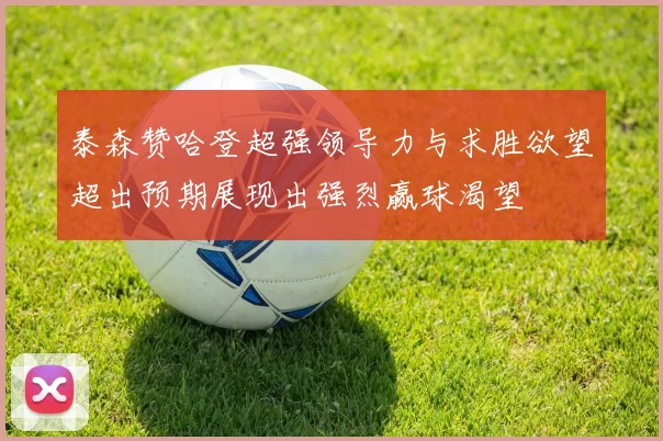 泰森赞哈登超强领导力与求胜欲望超出预期展现出强烈赢球渴望