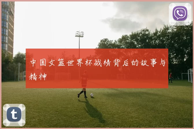 中国女篮世界杯战绩背后的故事与精神