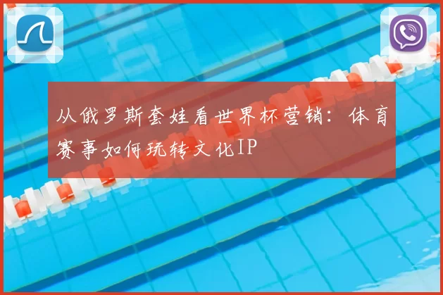 从俄罗斯套娃看世界杯营销：体育赛事如何玩转文化IP