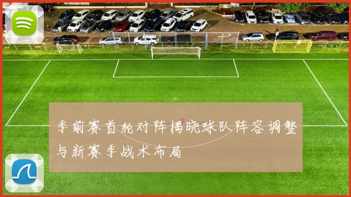 季前赛首轮对阵揭晓球队阵容调整与新赛季战术布局