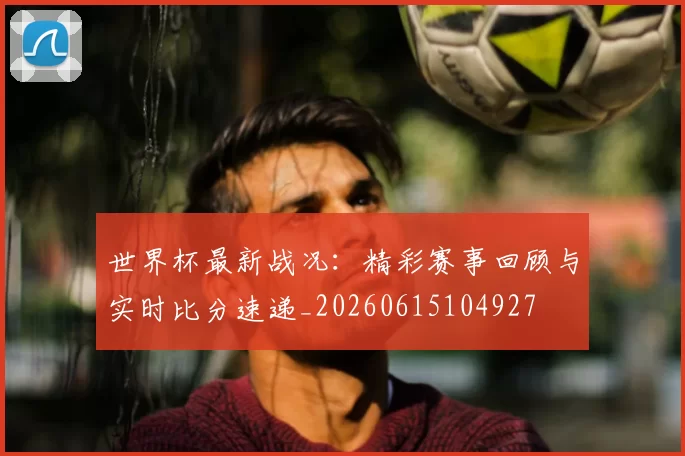 世界杯最新战况:精彩赛事回顾与实时比分速递_20260615104927