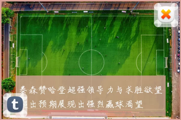 泰森赞哈登超强领导力与求胜欲望超出预期展现出强烈赢球渴望