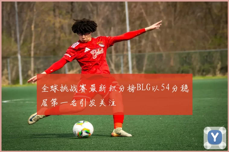 全球挑战赛最新积分榜BLG以54分稳居第一名引发关注