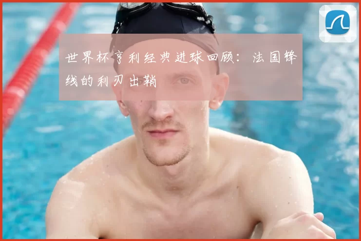 世界杯亨利经典进球回顾:法国锋线的利刃出鞘