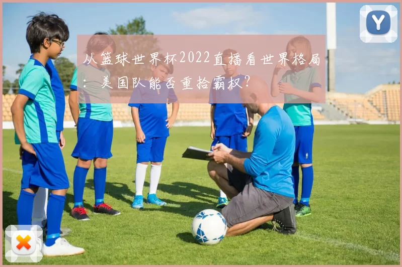 从篮球世界杯2022直播看世界格局:美国队能否重拾霸权?