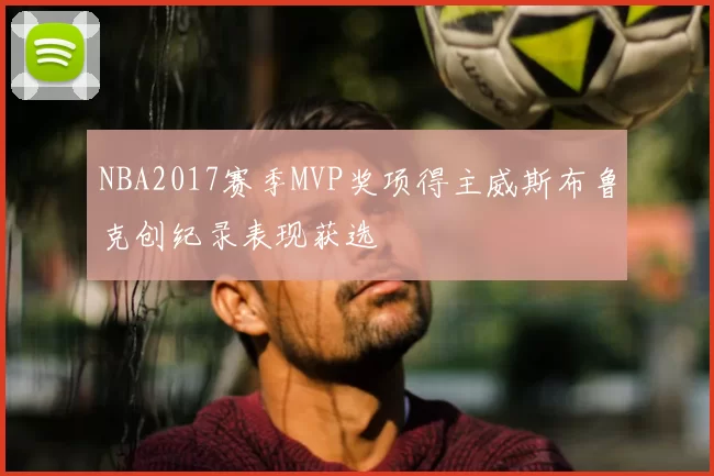 NBA2017赛季MVP奖项得主威斯布鲁克创纪录表现获选