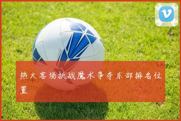 热火客场挑战魔术争夺东部排名位置