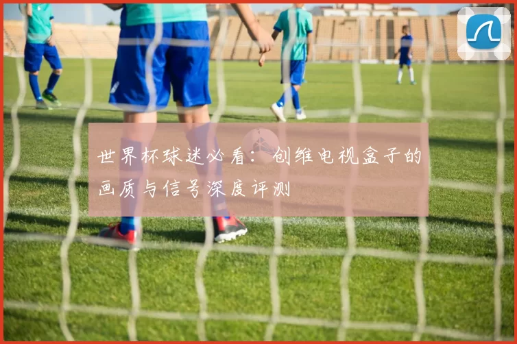世界杯球迷必看：创维电视盒子的画质与信号深度评测