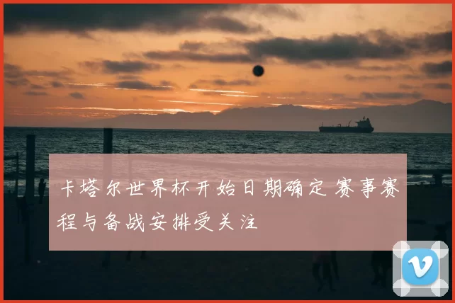 卡塔尔世界杯开始日期确定 赛事赛程与备战安排受关注