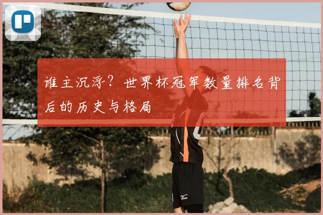 谁主沉浮？世界杯冠军数量排名背后的历史与格局
