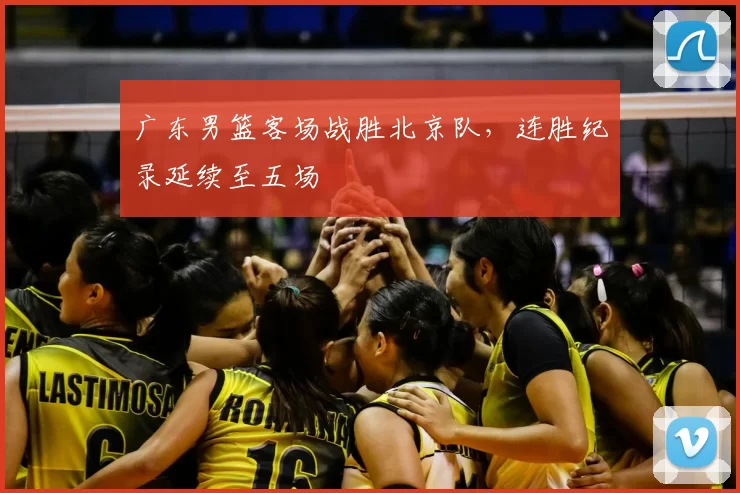 广东男篮客场战胜北京队，连胜纪录延续至五场