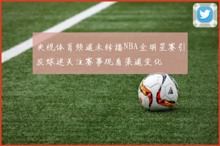 央视体育频道未转播NBA全明星赛引发球迷关注赛事观看渠道变化