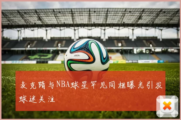 麦克隋与NBA球星罕见同框曝光引发球迷关注