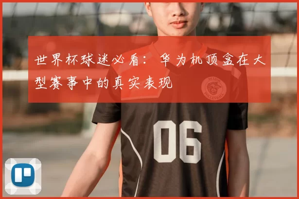 世界杯球迷必看:华为机顶盒在大型赛事中的真实表现