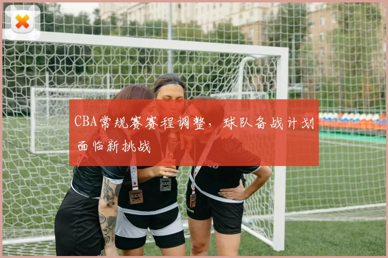 CBA常规赛赛程调整，球队备战计划面临新挑战