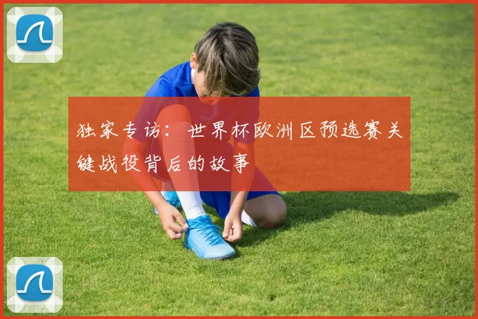 独家专访:世界杯欧洲区预选赛关键战役背后的故事