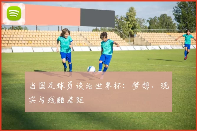 当国足球员谈论世界杯:梦想、现实与残酷差距