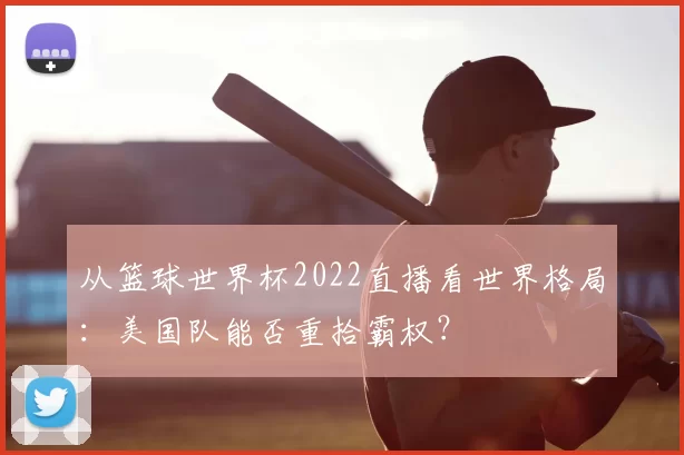 从篮球世界杯2022直播看世界格局:美国队能否重拾霸权?