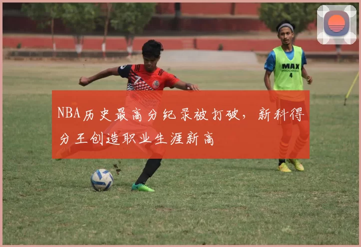 NBA历史最高分纪录被打破,新科得分王创造职业生涯新高