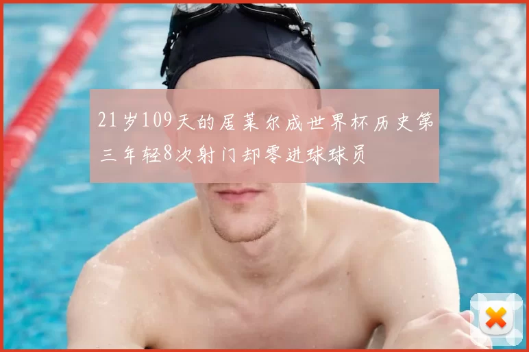 21岁109天的居莱尔成世界杯历史第三年轻8次射门却零进球球员