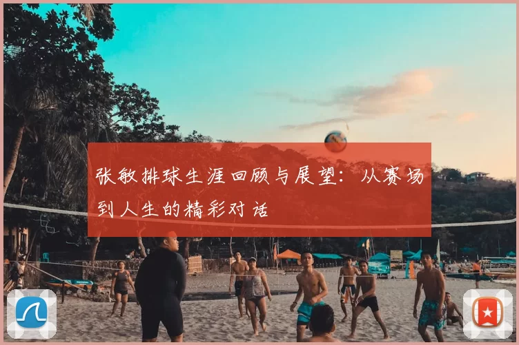 张敏排球生涯回顾与展望：从赛场到人生的精彩对话