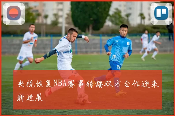 央视恢复NBA赛事转播双方合作迎来新进展