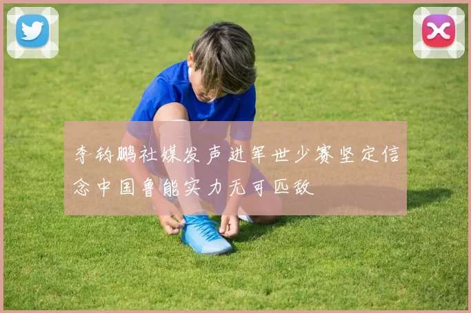 李钧鹏社媒发声进军世少赛坚定信念中国鲁能实力无可匹敌