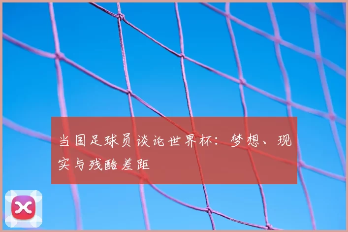 当国足球员谈论世界杯:梦想、现实与残酷差距