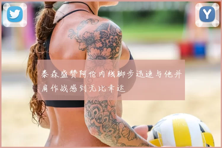 泰森盛赞阿伦内线脚步迅速与他并肩作战感到无比幸运