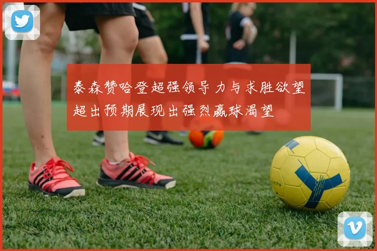 泰森赞哈登超强领导力与求胜欲望超出预期展现出强烈赢球渴望