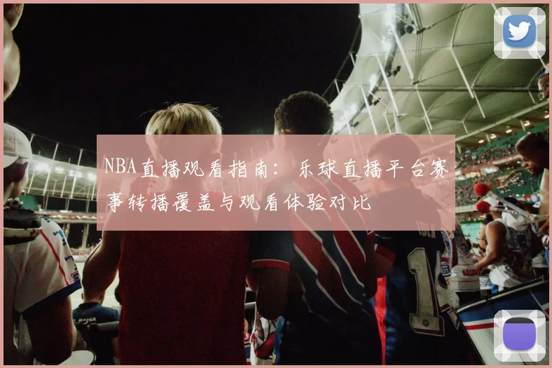 NBA直播观看指南:乐球直播平台赛事转播覆盖与观看体验对比