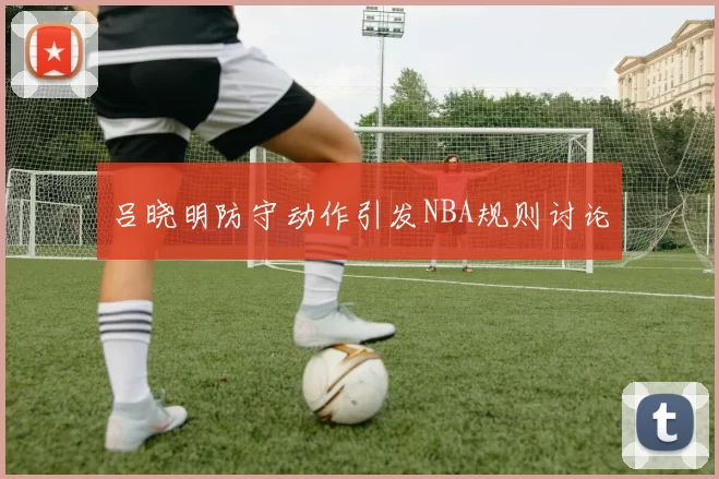 吕晓明防守动作引发NBA规则讨论