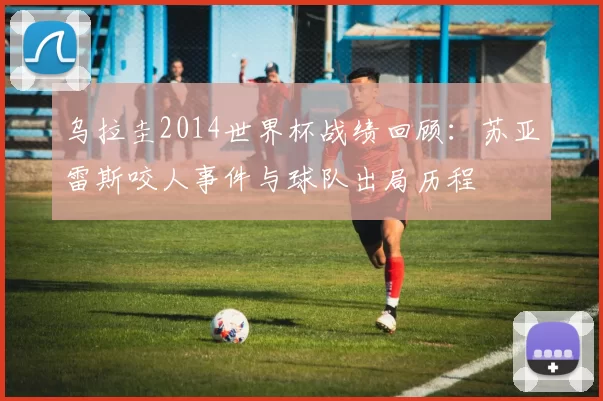 乌拉圭2014世界杯战绩回顾:苏亚雷斯咬人事件与球队出局历程