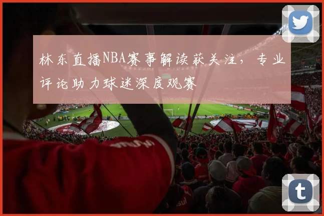 林东直播NBA赛事解读获关注，专业评论助力球迷深度观赛