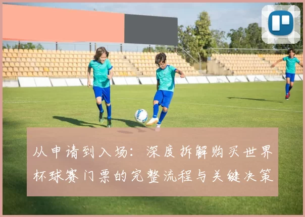 从申请到入场:深度拆解购买世界杯球赛门票的完整流程与关键决策点