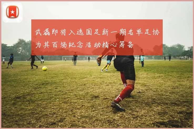 武磊即将入选国足新一期名单足协为其百场纪念活动精心筹备