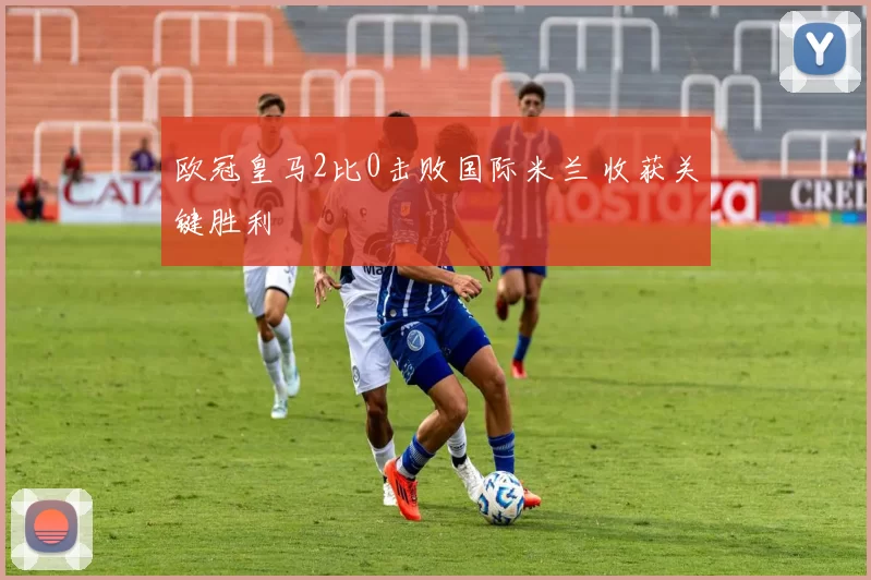 欧冠皇马2比0击败国际米兰 收获关键胜利