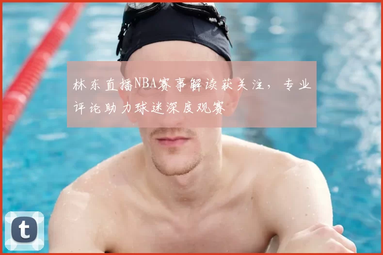 林东直播NBA赛事解读获关注，专业评论助力球迷深度观赛