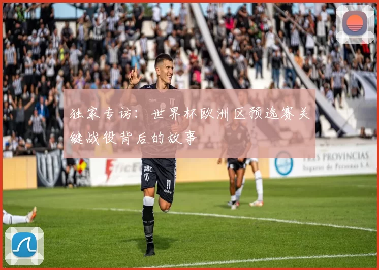 独家专访:世界杯欧洲区预选赛关键战役背后的故事
