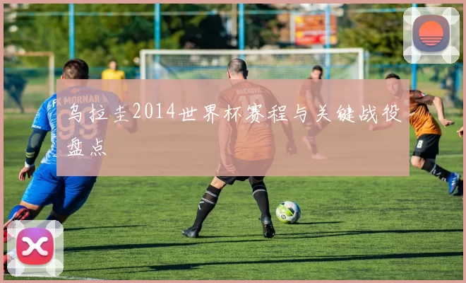 乌拉圭2014世界杯赛程与关键战役盘点