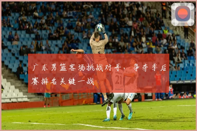 广东男篮客场挑战对手，争夺季后赛排名关键一战
