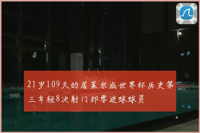 21岁109天的居莱尔成世界杯历史第三年轻8次射门却零进球球员