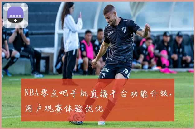 NBA零点吧手机直播平台功能升级，用户观赛体验优化
