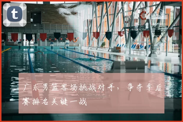 广东男篮客场挑战对手，争夺季后赛排名关键一战